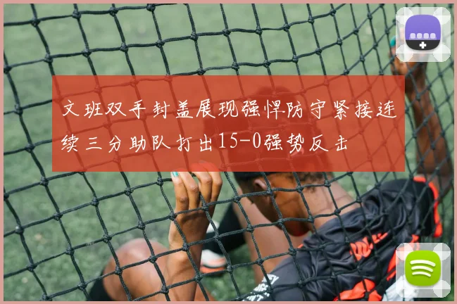文班双手封盖展现强悍防守紧接连续三分助队打出15-0强势反击