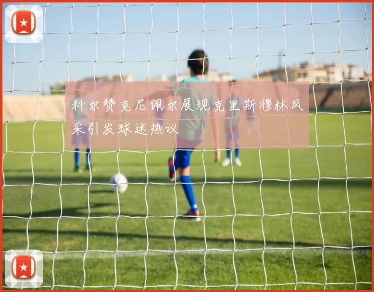 科尔赞克尼佩尔展现克里斯穆林风采引发球迷热议