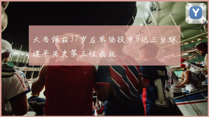 大洛佩兹37岁后单场投中9记三分球追平历史第三位成就