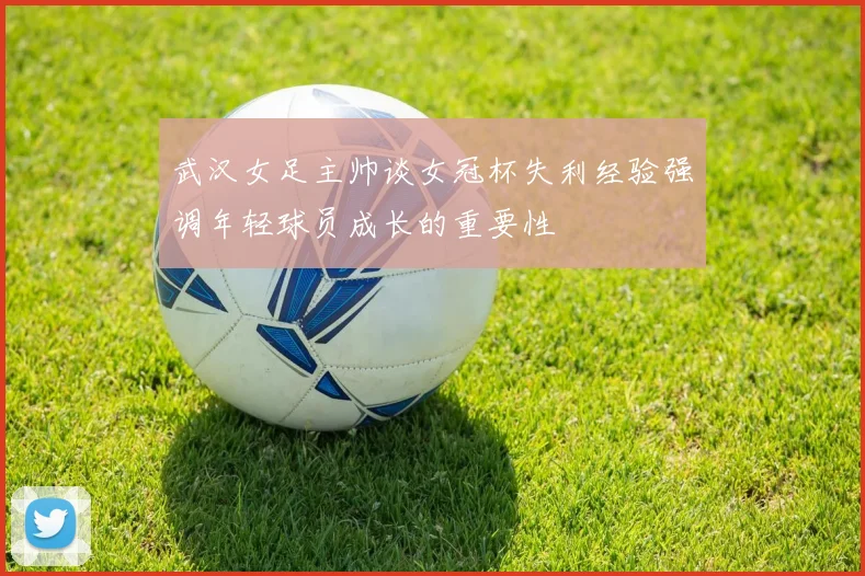 武汉女足主帅谈女冠杯失利经验强调年轻球员成长的重要性