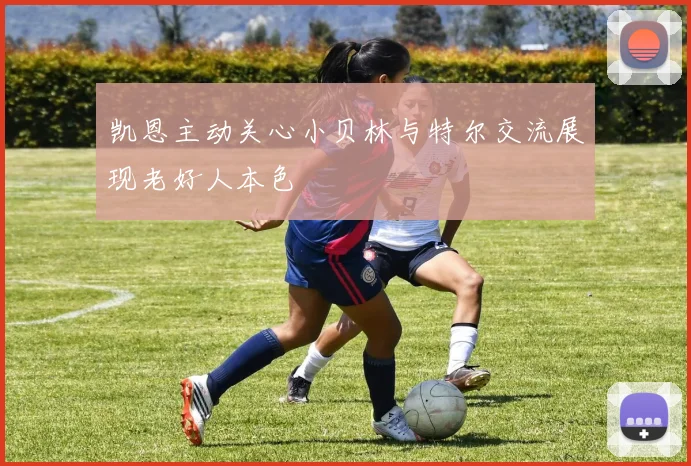 凯恩主动关心小贝林与特尔交流展现老好人本色