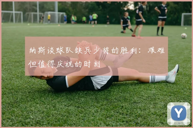 纳斯谈球队缺兵少将的胜利：艰难但值得庆祝的时刻