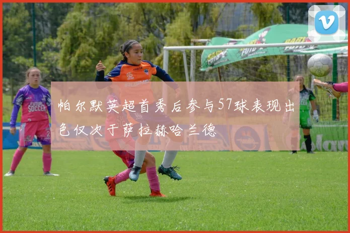 帕尔默英超首秀后参与57球表现出色仅次于萨拉赫哈兰德