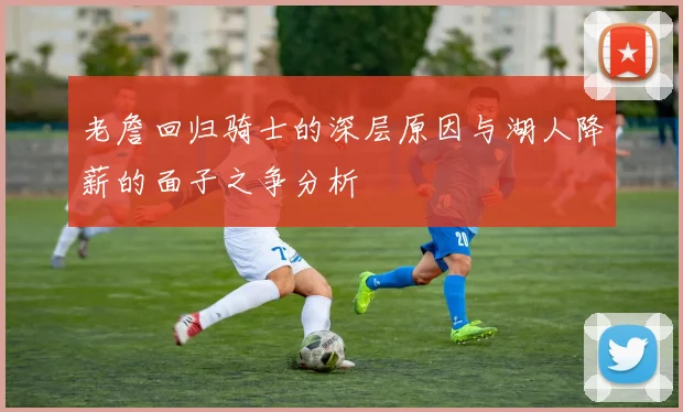 老詹回归骑士的深层原因与湖人降薪的面子之争分析