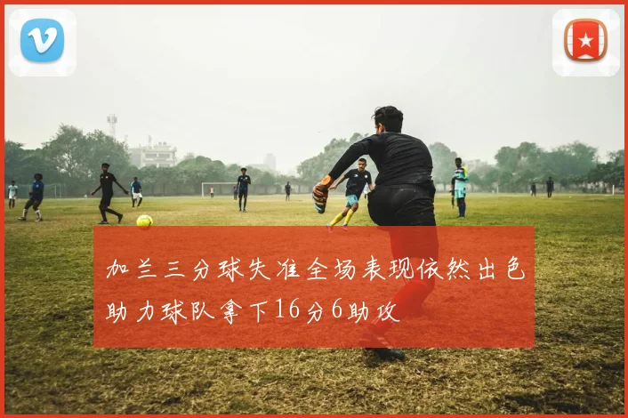 加兰三分球失准全场表现依然出色助力球队拿下16分6助攻