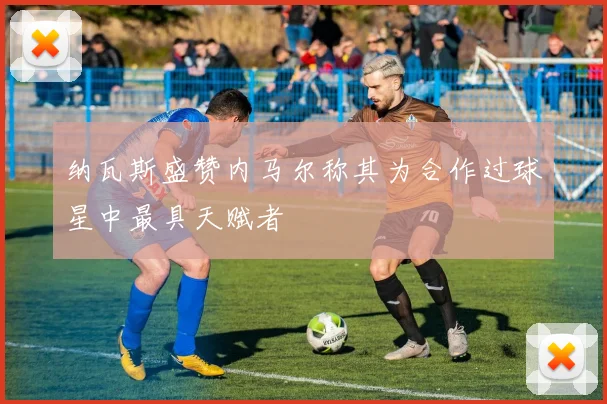 纳瓦斯盛赞内马尔称其为合作过球星中最具天赋者