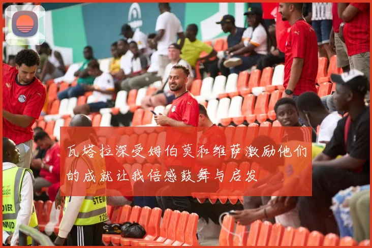 瓦塔拉深受姆伯莫和维萨激励他们的成就让我倍感鼓舞与启发