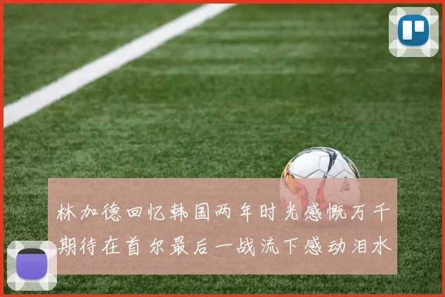 林加德回忆韩国两年时光感慨万千期待在首尔最后一战流下感动泪水