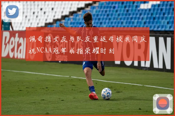 佩奇携女友与队友重返母校共同庆祝NCAA冠军戒指荣耀时刻