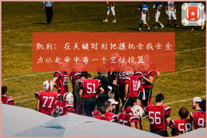 凯利：在关键时刻把握机会我会全力以赴命中每一个空位投篮
