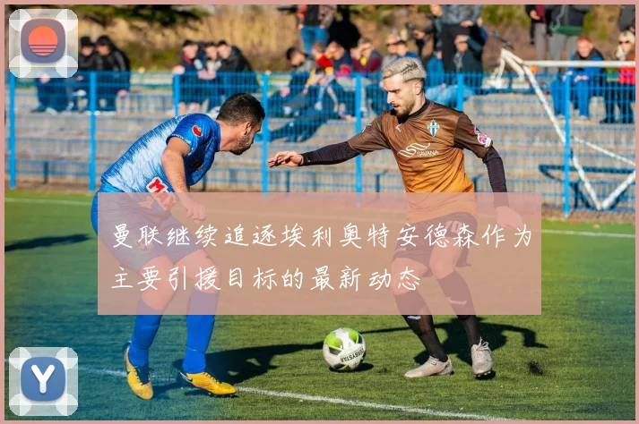 曼联继续追逐埃利奥特安德森作为主要引援目标的最新动态