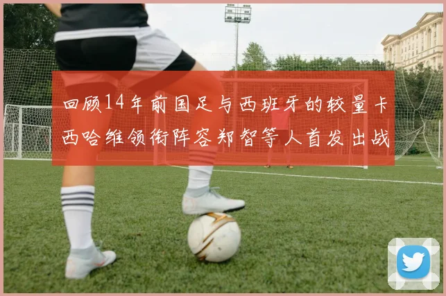 回顾14年前国足与西班牙的较量卡西哈维领衔阵容郑智等人首发出战
