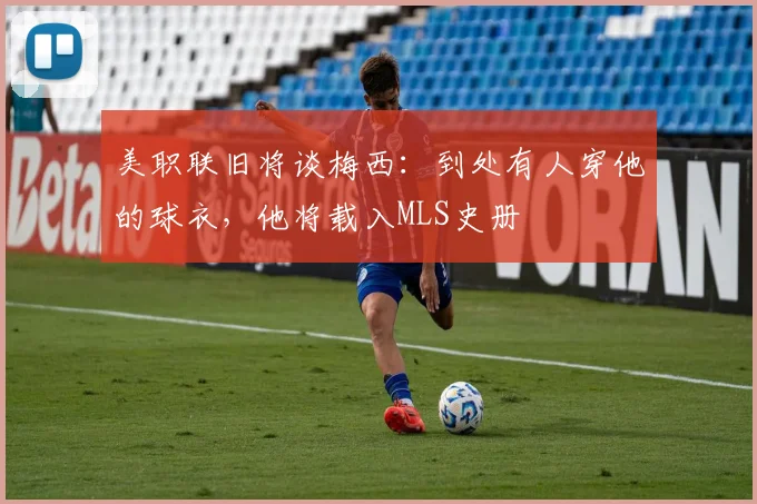美职联旧将谈梅西：到处有人穿他的球衣，他将载入MLS史册