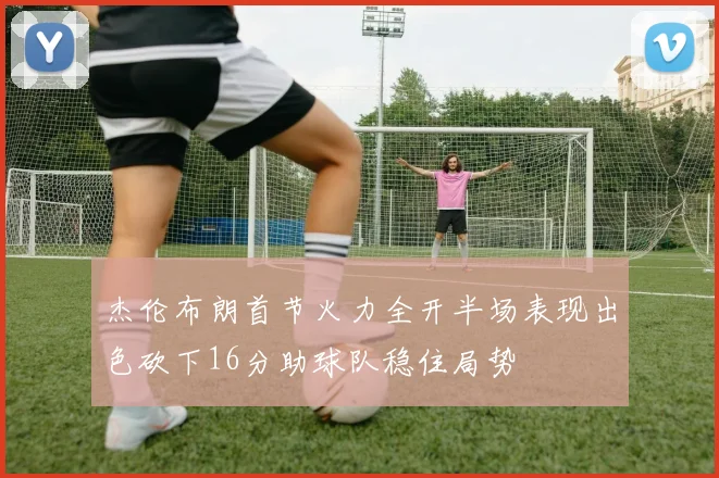 杰伦布朗首节火力全开半场表现出色砍下16分助球队稳住局势