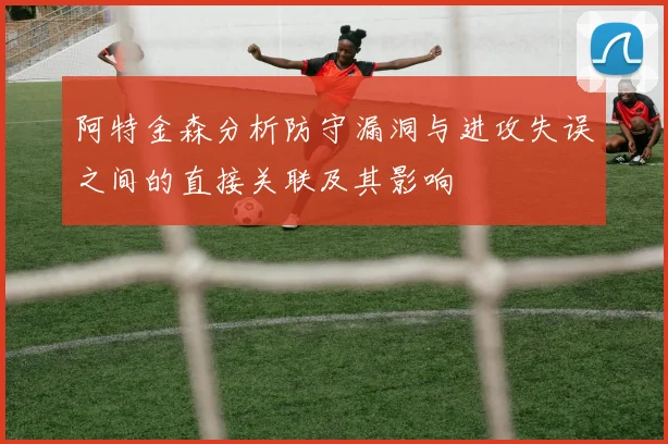阿特金森分析防守漏洞与进攻失误之间的直接关联及其影响