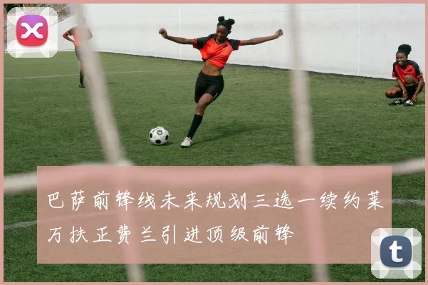 巴萨前锋线未来规划三选一续约莱万扶正费兰引进顶级前锋