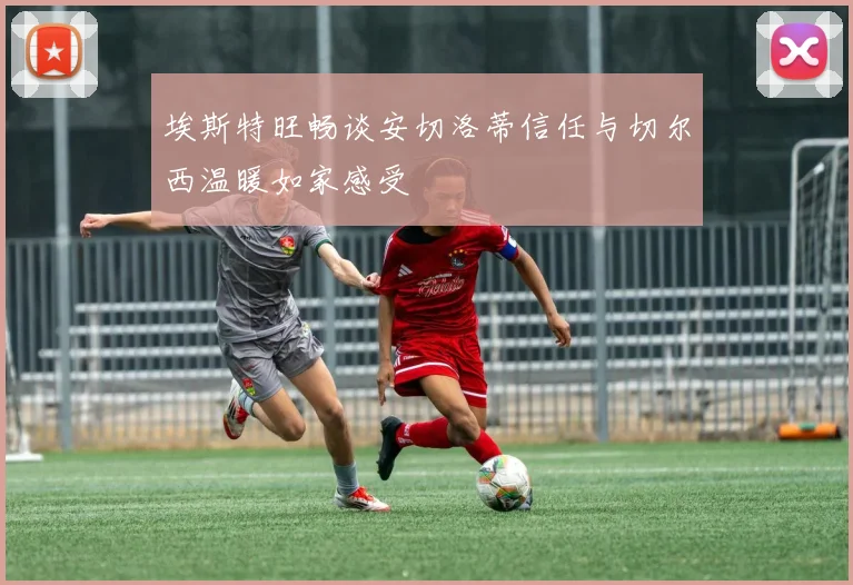 埃斯特旺畅谈安切洛蒂信任与切尔西温暖如家感受