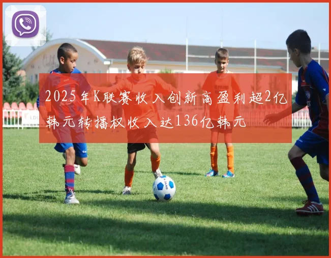2025年K联赛收入创新高盈利超2亿韩元转播权收入达136亿韩元