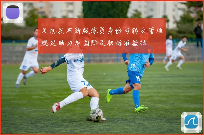 足协发布新版球员身份与转会管理规定助力与国际足联标准接轨