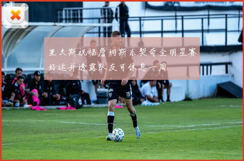 里夫斯祝福詹姆斯东契奇全明星赛好运并透露队友可休息一周