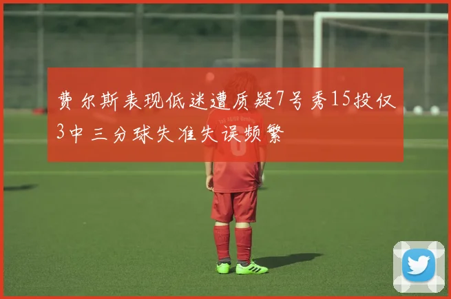 费尔斯表现低迷遭质疑7号秀15投仅3中三分球失准失误频繁