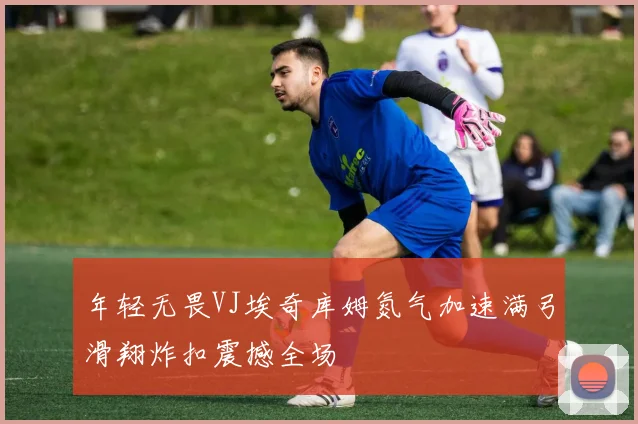 年轻无畏VJ埃奇库姆氮气加速满弓滑翔炸扣震撼全场