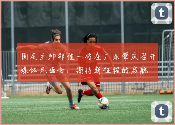 国足主帅邵佳一将在广东肇庆召开媒体见面会，期待新征程的启航