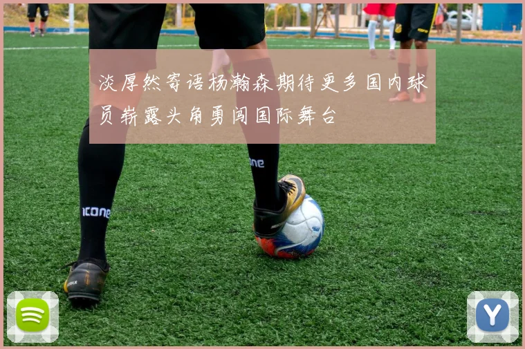 淡厚然寄语杨瀚森期待更多国内球员崭露头角勇闯国际舞台