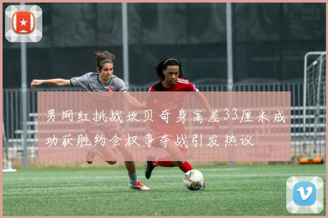 男网红挑战坎贝奇身高差33厘米成功获胜约会权争夺战引发热议