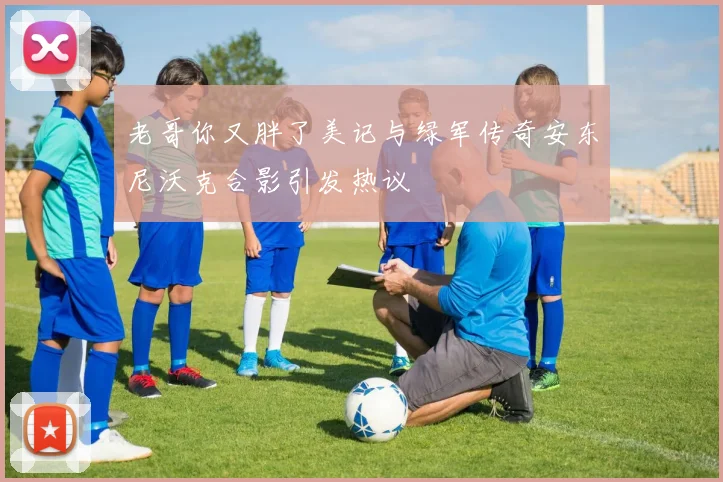 老哥你又胖了美记与绿军传奇安东尼沃克合影引发热议