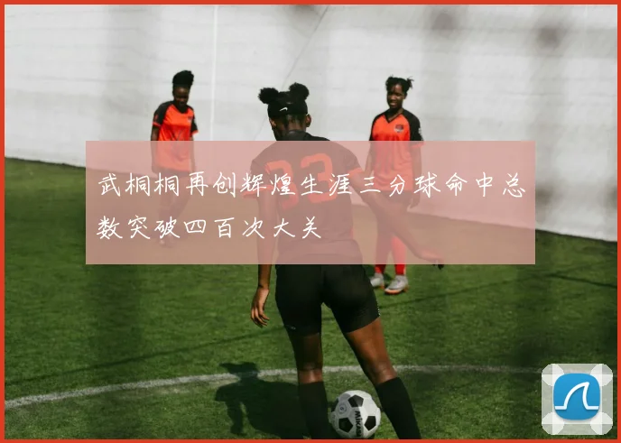 武桐桐再创辉煌生涯三分球命中总数突破四百次大关