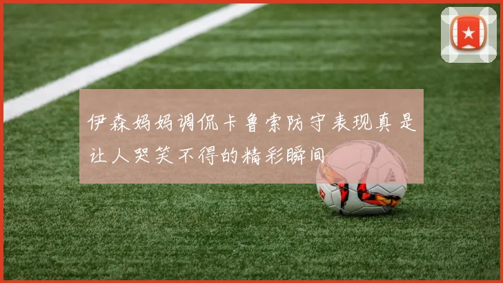 伊森妈妈调侃卡鲁索防守表现真是让人哭笑不得的精彩瞬间