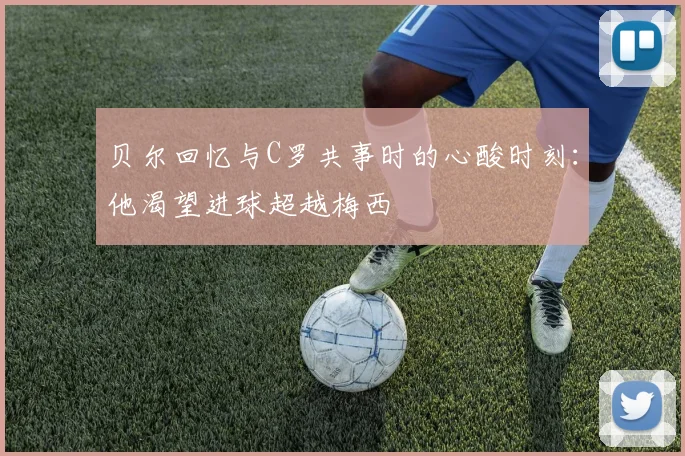 贝尔回忆与C罗共事时的心酸时刻：他渴望进球超越梅西