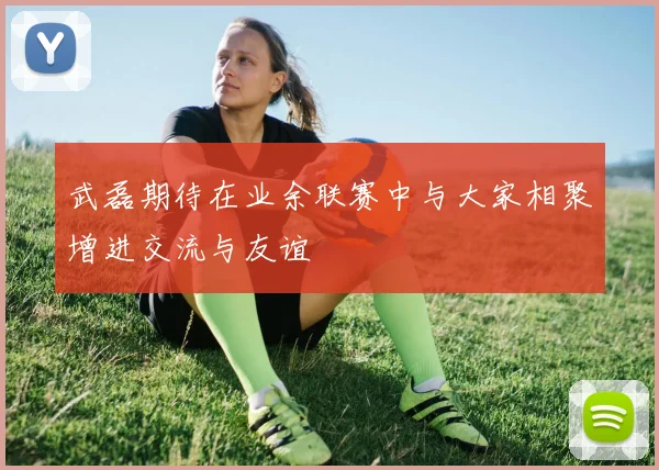 武磊期待在业余联赛中与大家相聚增进交流与友谊