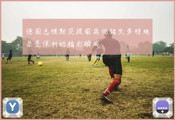 德国总理默茨提前离场错失多特绝杀圣保利的精彩瞬间