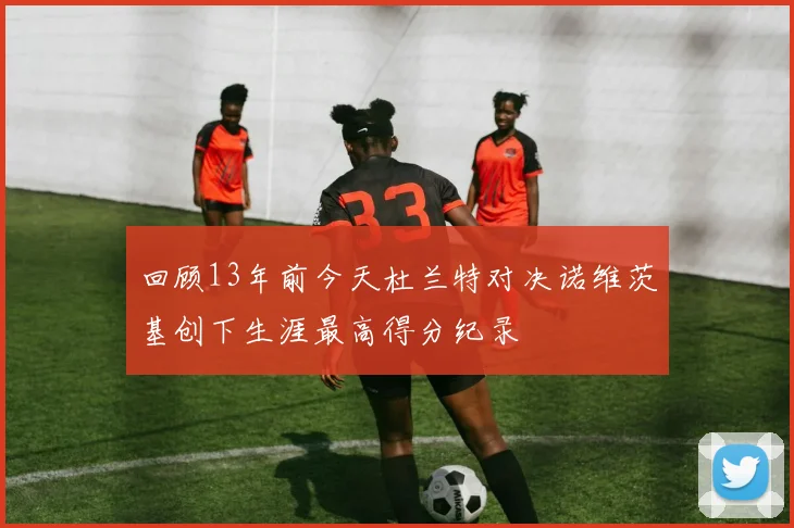 回顾13年前今天杜兰特对决诺维茨基创下生涯最高得分纪录